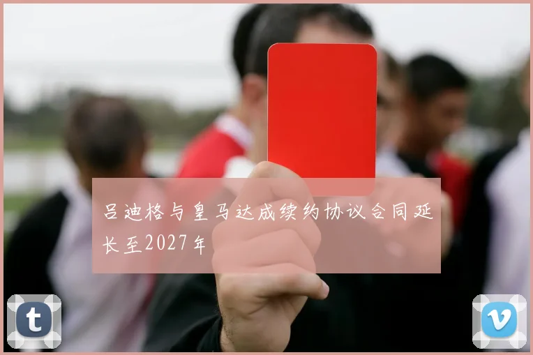 吕迪格与皇马达成续约协议合同延长至2027年