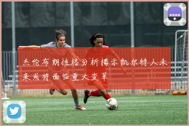 杰伦布朗性格分析揭示凯尔特人未来或将面临重大变革