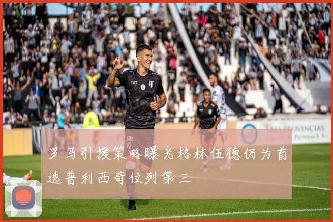 罗马引援策略曝光格林伍德仍为首选普利西奇位列第三