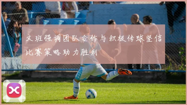 文班强调团队合作与积极传球坚信比赛策略助力胜利