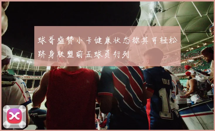 球哥盛赞小卡健康状态称其可轻松跻身联盟前五球员行列
